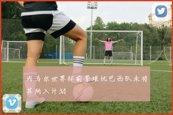 内马尔世界杯前景堪忧巴西队未将其纳入计划