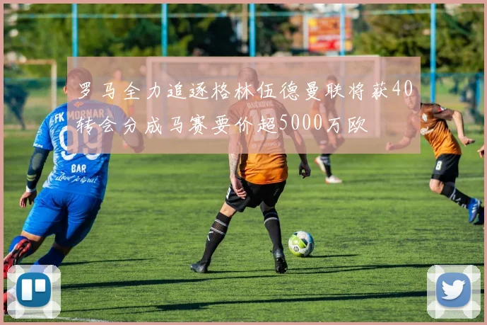 罗马全力追逐格林伍德曼联将获40转会分成马赛要价超5000万欧