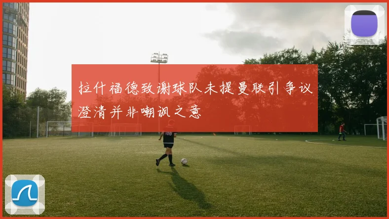 拉什福德致谢球队未提曼联引争议澄清并非嘲讽之意