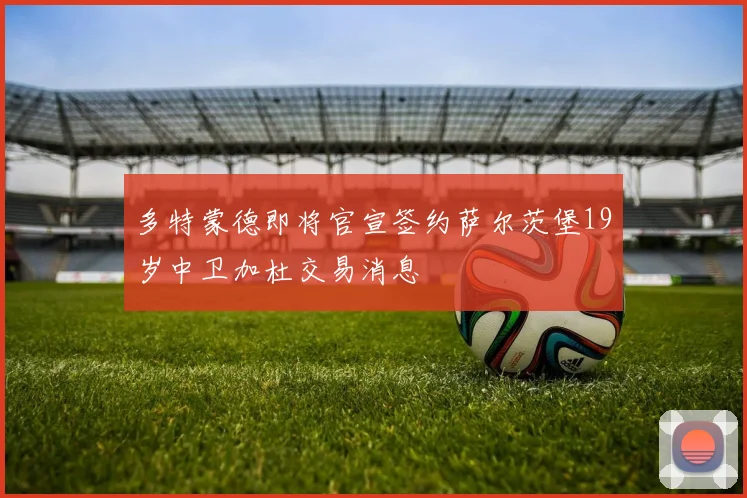多特蒙德即将官宣签约萨尔茨堡19岁中卫加杜交易消息