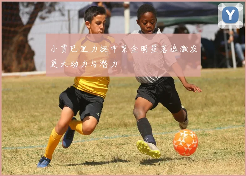 小贾巴里力挺申京全明星落选激发更大动力与潜力