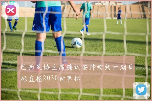 巴西足协主席确认安帅续约计划目标直指2030世界杯