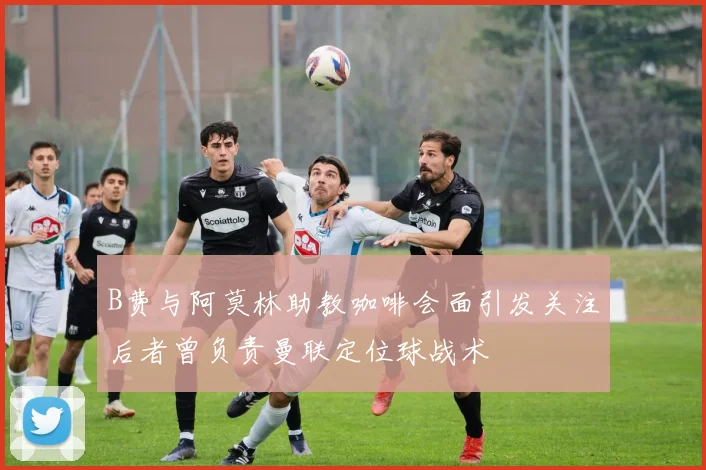 B费与阿莫林助教咖啡会面引发关注后者曾负责曼联定位球战术