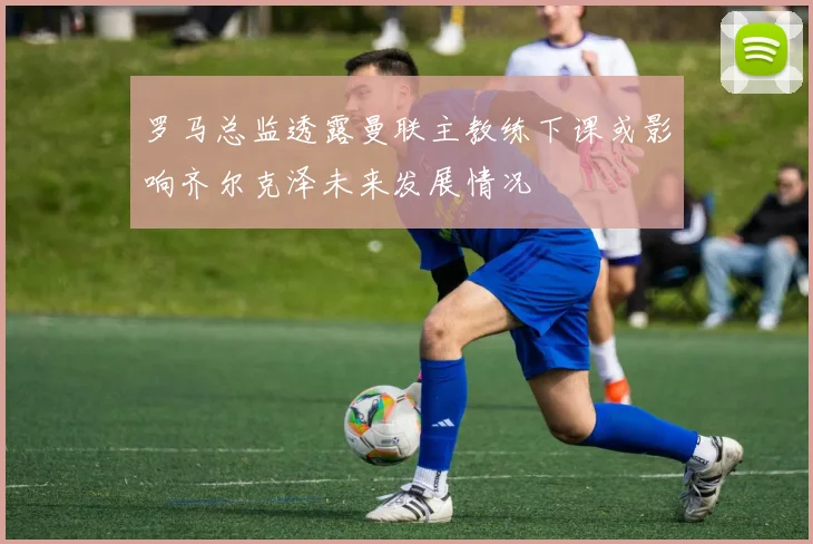罗马总监透露曼联主教练下课或影响齐尔克泽未来发展情况